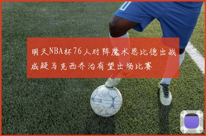 明天NBA杯76人对阵魔术恩比德出战成疑马克西乔治有望出场比赛