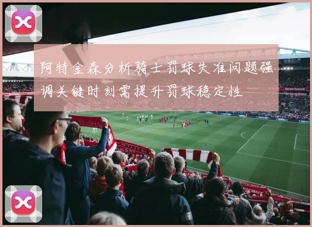阿特金森分析骑士罚球失准问题强调关键时刻需提升罚球稳定性