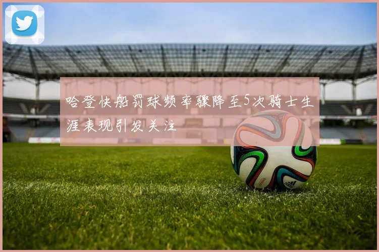 哈登快船罚球频率骤降至5次骑士生涯表现引发关注