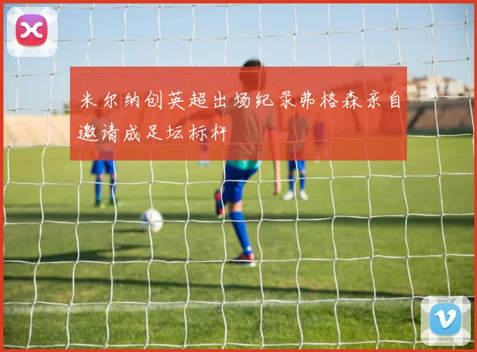 米尔纳创英超出场纪录弗格森亲自邀请成足坛标杆