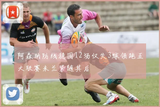 阿森纳防线稳固12场仅失3球领跑五大联赛米兰紧随其后