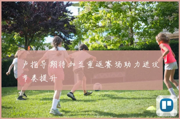 卢指导期待加兰重返赛场助力进攻节奏提升