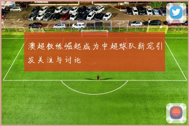 澳超教练崛起成为中超球队新宠引发关注与讨论