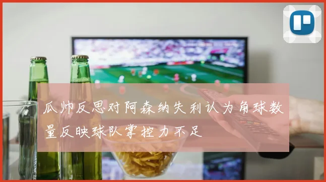 瓜帅反思对阿森纳失利认为角球数量反映球队掌控力不足