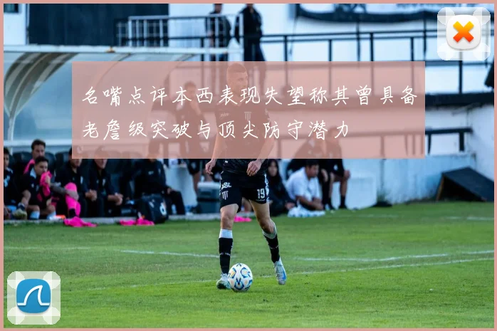 名嘴点评本西表现失望称其曾具备老詹级突破与顶尖防守潜力