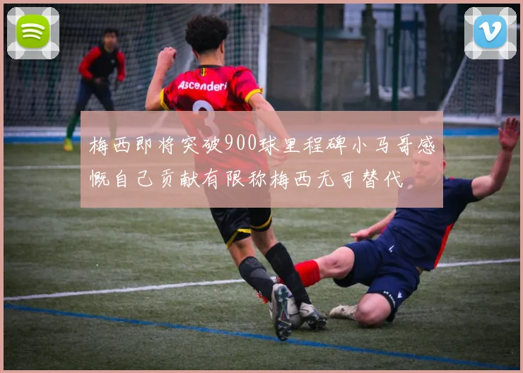 梅西即将突破900球里程碑小马哥感慨自己贡献有限称梅西无可替代