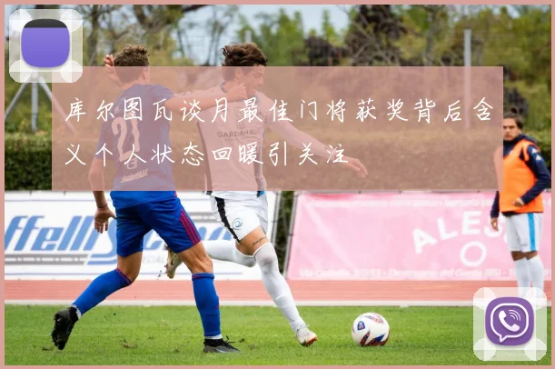 库尔图瓦谈月最佳门将获奖背后含义个人状态回暖引关注