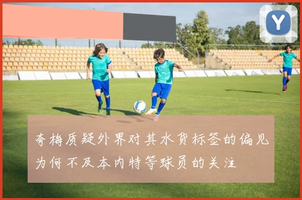夸梅质疑外界对其水货标签的偏见为何不及本内特等球员的关注