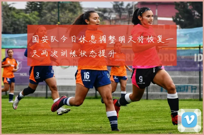 国安队今日休息调整明天将恢复一天两次训练状态提升