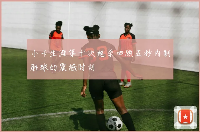 小卡生涯第十次绝杀回顾五秒内制胜球的震撼时刻