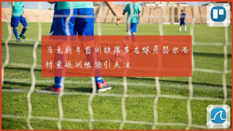 马竞新年首训缺席多名球员瑟尔洛特重返训练场引关注