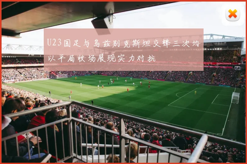 U23国足与乌兹别克斯坦交锋三次均以平局收场展现实力对抗