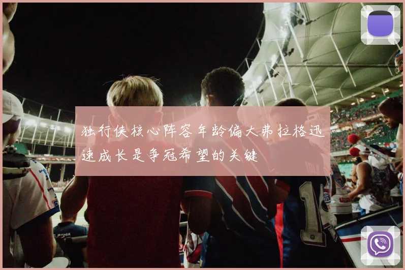 独行侠核心阵容年龄偏大弗拉格迅速成长是争冠希望的关键