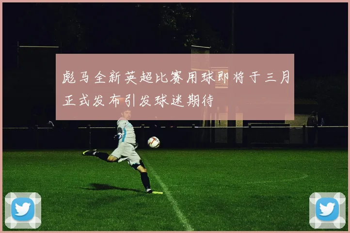 彪马全新英超比赛用球即将于三月正式发布引发球迷期待