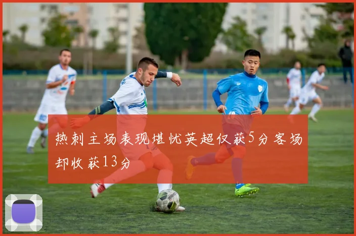 热刺主场表现堪忧英超仅获5分客场却收获13分