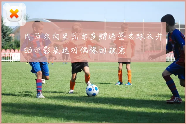 内马尔向里瓦尔多赠送签名球衣并晒合影表达对偶像的敬意