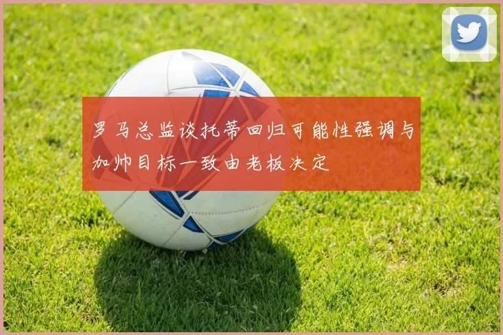 罗马总监谈托蒂回归可能性强调与加帅目标一致由老板决定