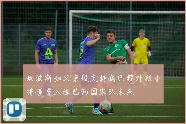 坎波斯如父亲般支持我巴黎外租小将憧憬入选巴西国家队未来
